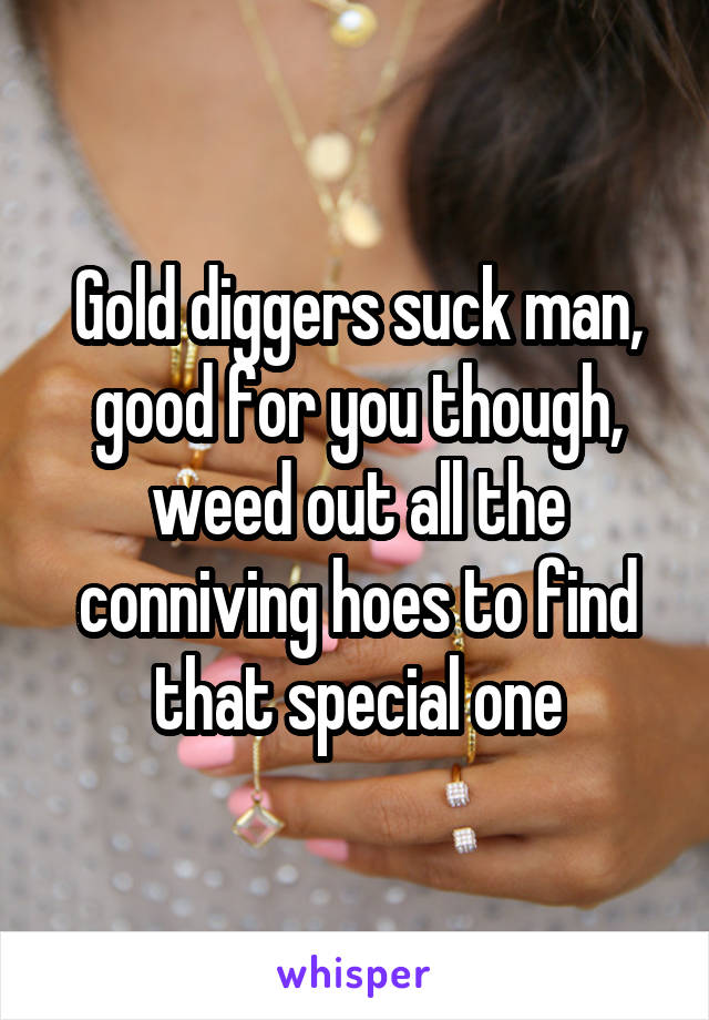 Gold diggers suck man, good for you though, weed out all the conniving hoes to find that special one