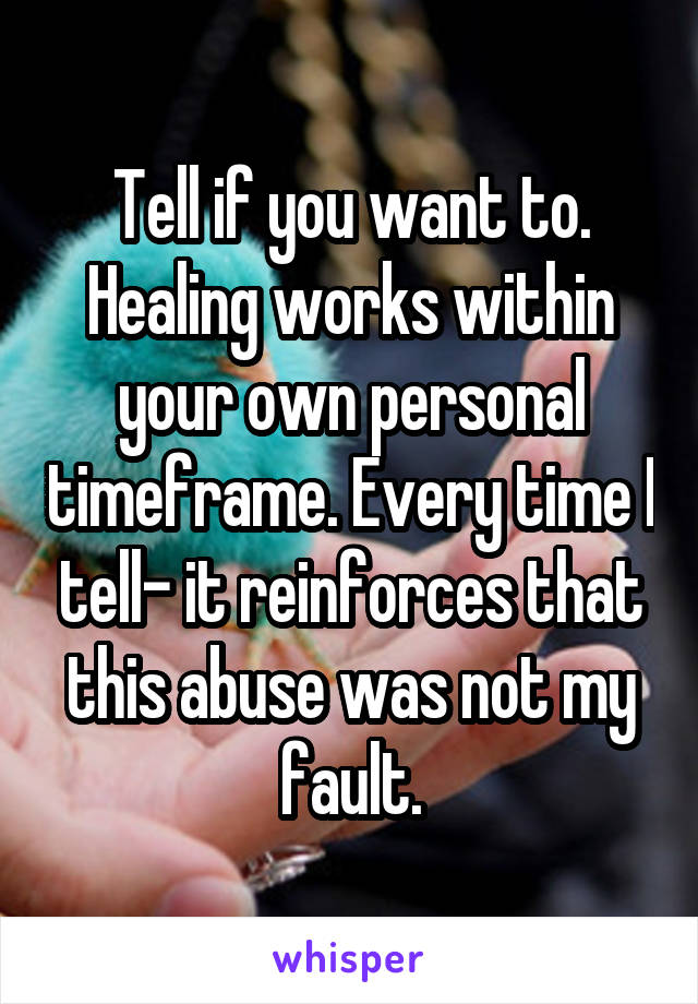 Tell if you want to. Healing works within your own personal timeframe. Every time I tell- it reinforces that this abuse was not my fault.