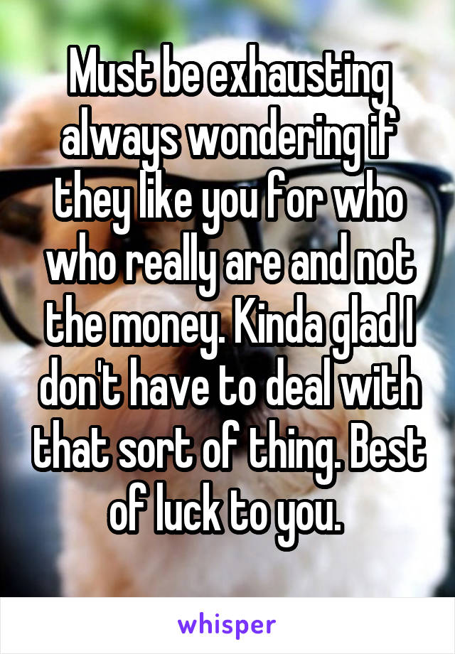 Must be exhausting always wondering if they like you for who who really are and not the money. Kinda glad I don't have to deal with that sort of thing. Best of luck to you. 
