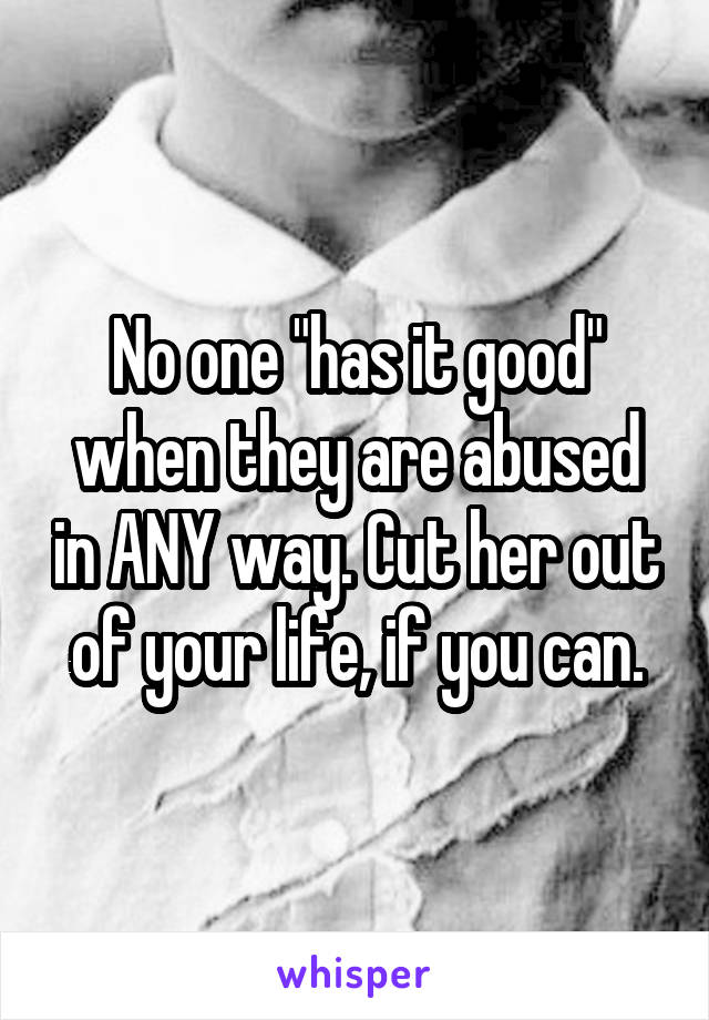No one "has it good" when they are abused in ANY way. Cut her out of your life, if you can.