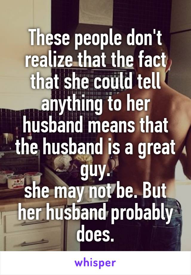 These people don't realize that the fact that she could tell anything to her husband means that the husband is a great guy.
she may not be. But her husband probably does.