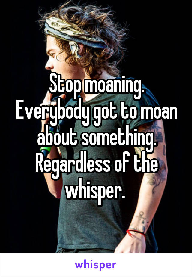 Stop moaning. Everybody got to moan about something. Regardless of the whisper. 
