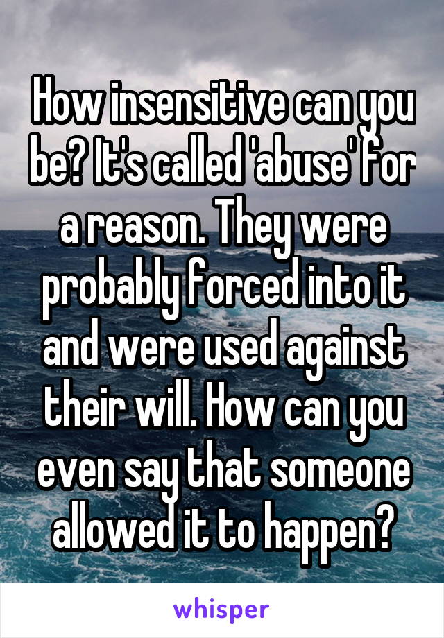 How insensitive can you be? It's called 'abuse' for a reason. They were probably forced into it and were used against their will. How can you even say that someone allowed it to happen?