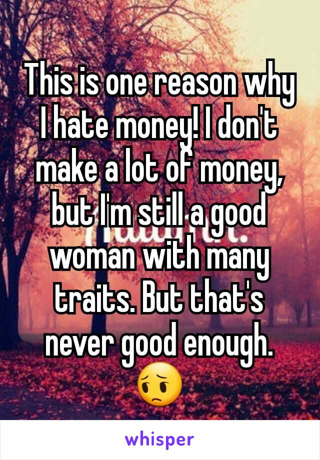 This is one reason why I hate money! I don't make a lot of money, but I'm still a good woman with many traits. But that's never good enough.😔