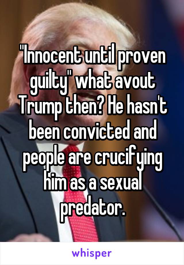 "Innocent until proven guilty" what avout Trump then? He hasn't been convicted and people are crucifying him as a sexual predator.