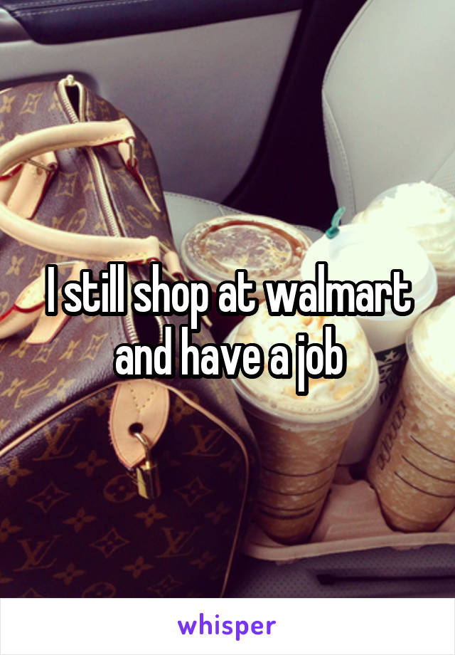 I still shop at walmart and have a job