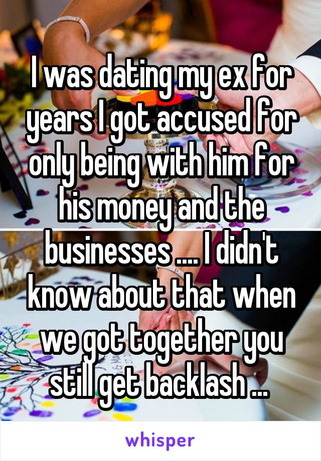 I was dating my ex for years I got accused for only being with him for his money and the businesses .... I didn't know about that when we got together you still get backlash ... 