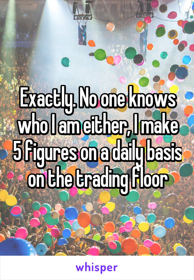 Exactly. No one knows who I am either, I make 5 figures on a daily basis on the trading floor