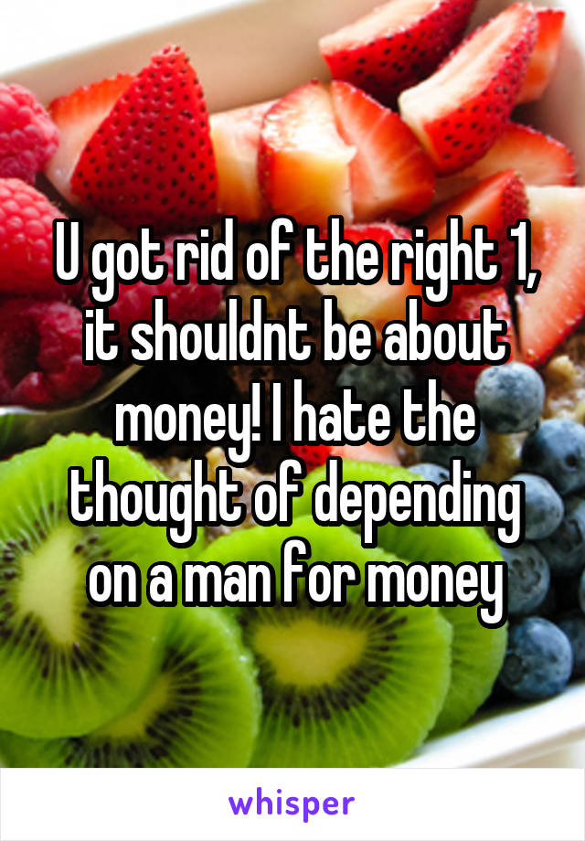 U got rid of the right 1, it shouldnt be about money! I hate the thought of depending on a man for money