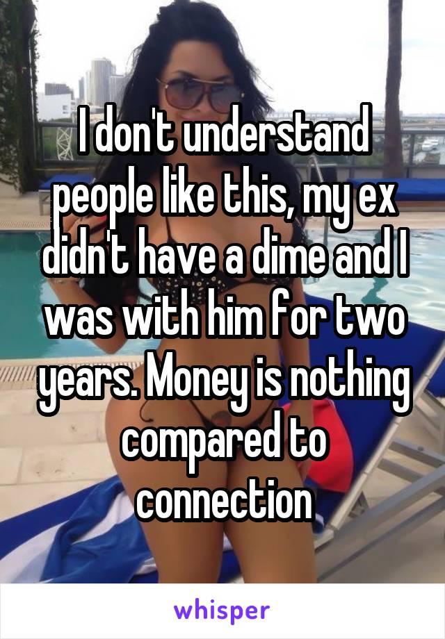 I don't understand people like this, my ex didn't have a dime and I was with him for two years. Money is nothing compared to connection