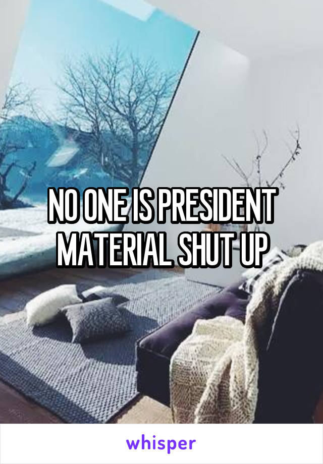 NO ONE IS PRESIDENT MATERIAL SHUT UP