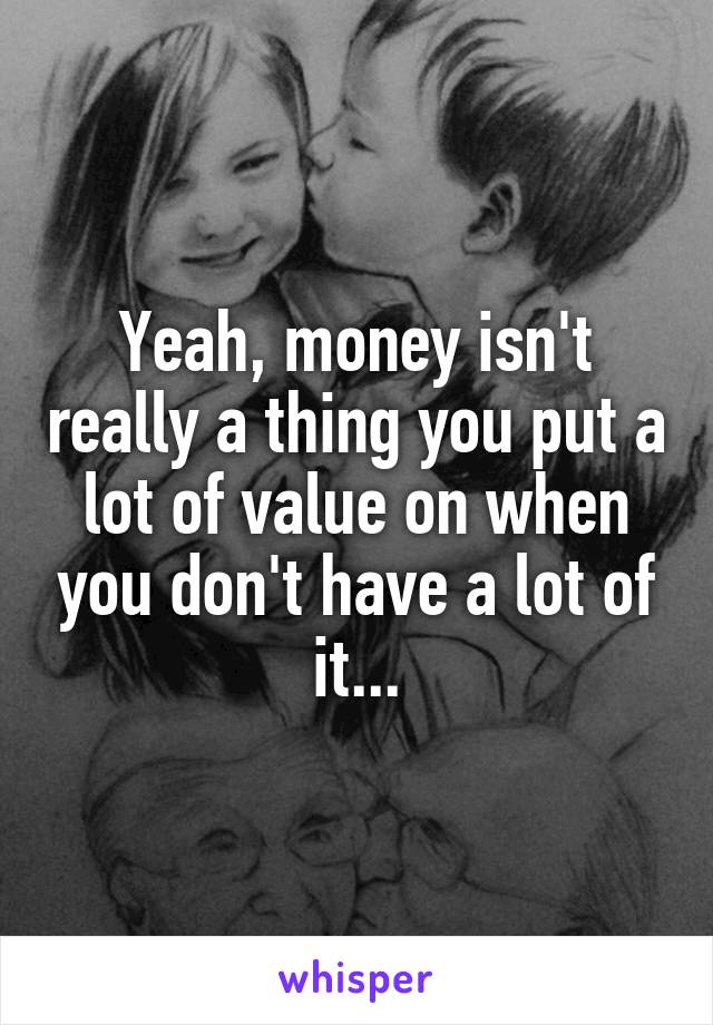 Yeah, money isn't really a thing you put a lot of value on when you don't have a lot of it...