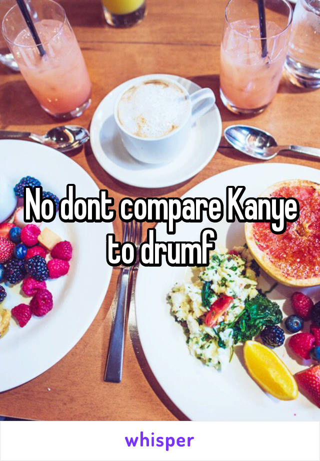 No dont compare Kanye to drumf