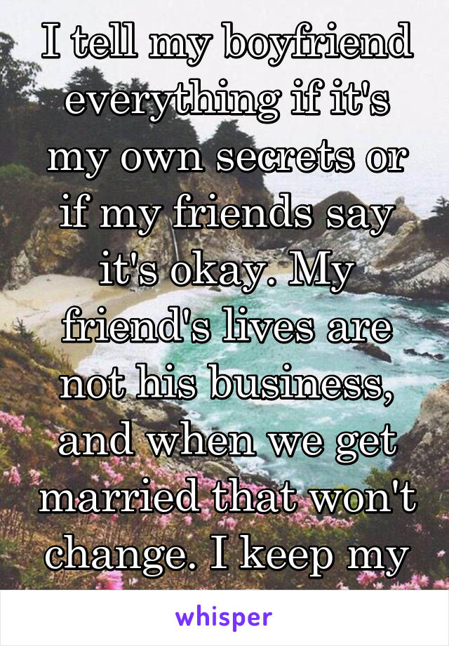 I tell my boyfriend everything if it's my own secrets or if my friends say it's okay. My friend's lives are not his business, and when we get married that won't change. I keep my friends secrets.