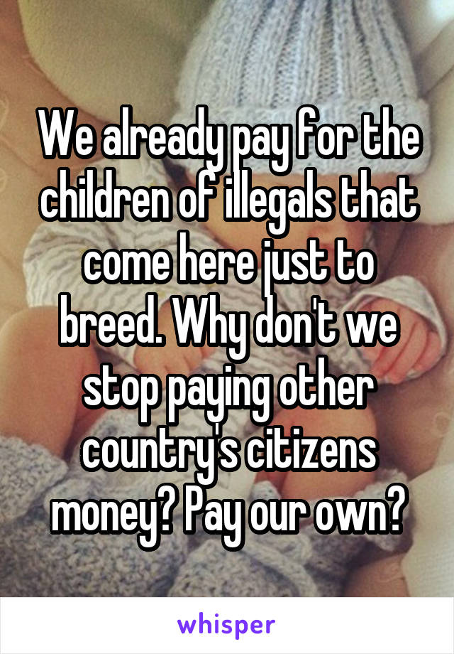 We already pay for the children of illegals that come here just to breed. Why don't we stop paying other country's citizens money? Pay our own?