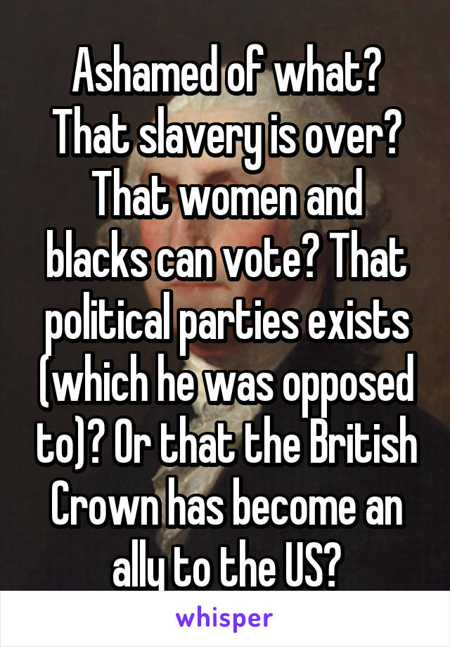 Ashamed of what?
That slavery is over?
That women and blacks can vote? That political parties exists (which he was opposed to)? Or that the British Crown has become an ally to the US?