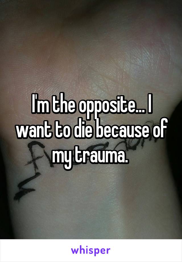 I'm the opposite... I want to die because of my trauma. 