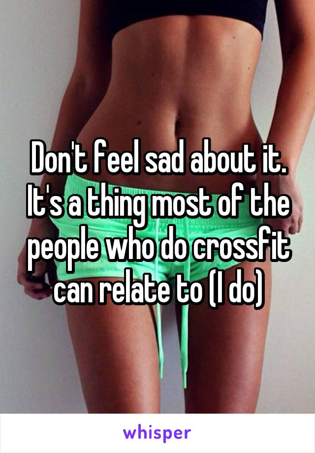 Don't feel sad about it. It's a thing most of the people who do crossfit can relate to (I do)