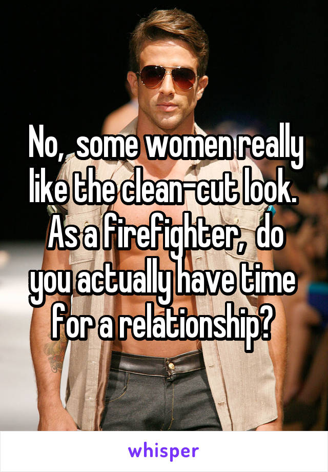 No,  some women really like the clean-cut look. 
As a firefighter,  do you actually have time 
for a relationship? 