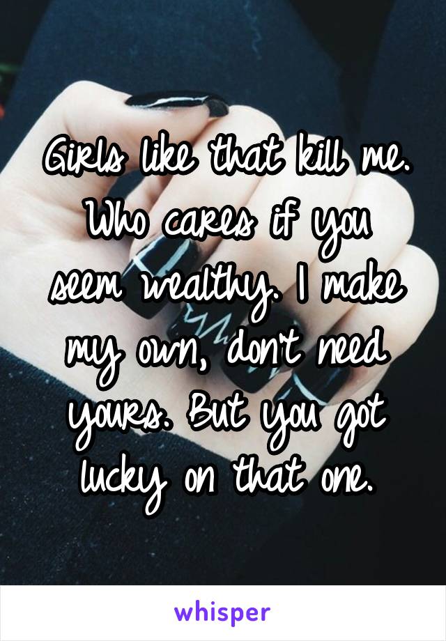 Girls like that kill me.
Who cares if you seem wealthy. I make my own, don't need yours. But you got lucky on that one.