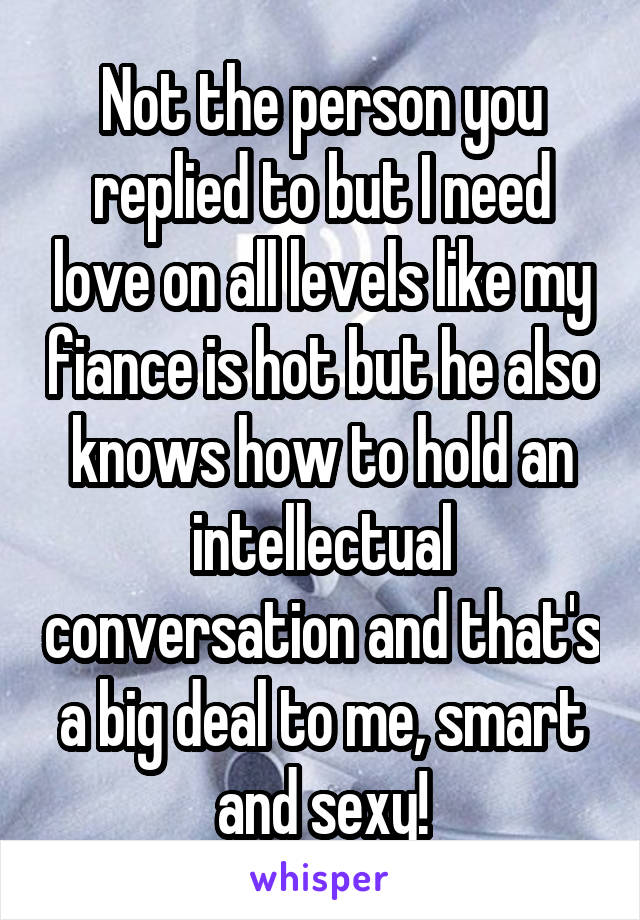 Not the person you replied to but I need love on all levels like my fiance is hot but he also knows how to hold an intellectual conversation and that's a big deal to me, smart and sexy!