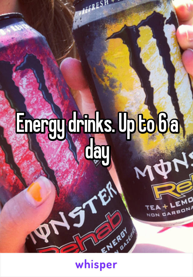 Energy drinks. Up to 6 a day