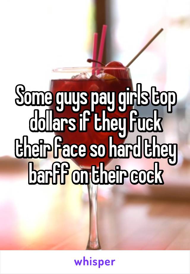 Some guys pay girls top dollars if they fuck their face so hard they barff on their cock