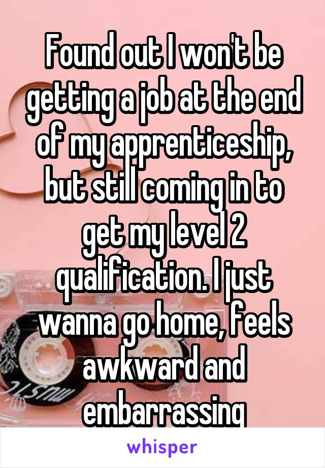Found out I won't be getting a job at the end of my apprenticeship, but still coming in to get my level 2 qualification. I just wanna go home, feels awkward and embarrassing