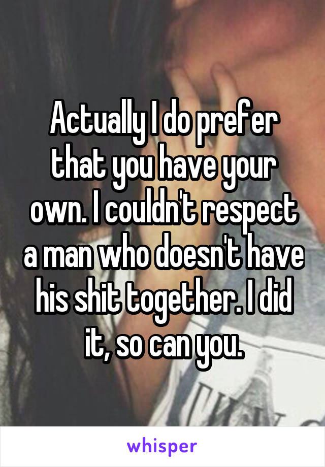 Actually I do prefer that you have your own. I couldn't respect a man who doesn't have his shit together. I did it, so can you.