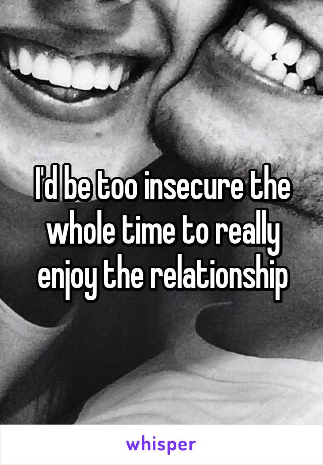 I'd be too insecure the whole time to really enjoy the relationship