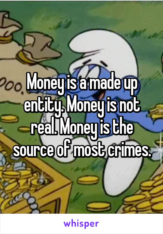 Money is a made up entity. Money is not real. Money is the source of most crimes.