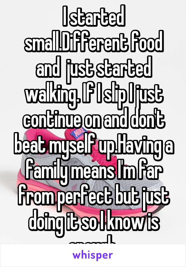 I started small.Different food and  just started walking. If I slip I just continue on and don't beat myself up.Having a family means I'm far from perfect but just doing it so I know is enough 