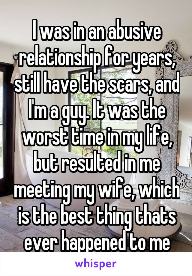 I was in an abusive relationship for years, still have the scars, and I'm a guy. It was the worst time in my life, but resulted in me meeting my wife, which is the best thing thats ever happened to me
