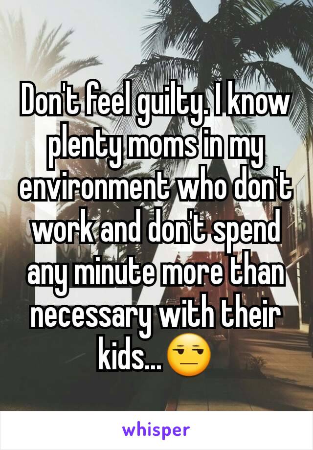 Don't feel guilty. I know plenty moms in my environment who don't work and don't spend any minute more than necessary with their kids...😒