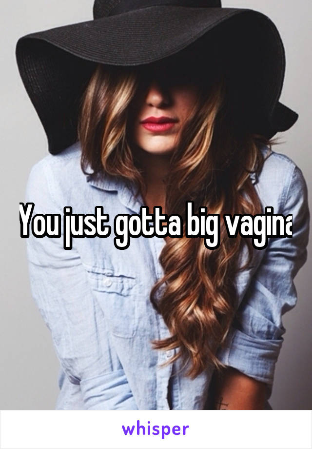 You just gotta big vagina