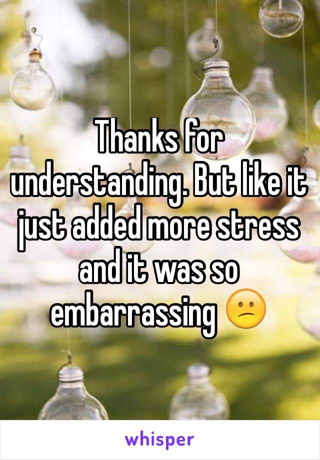 Thanks for understanding. But like it just added more stress and it was so embarrassing 😕