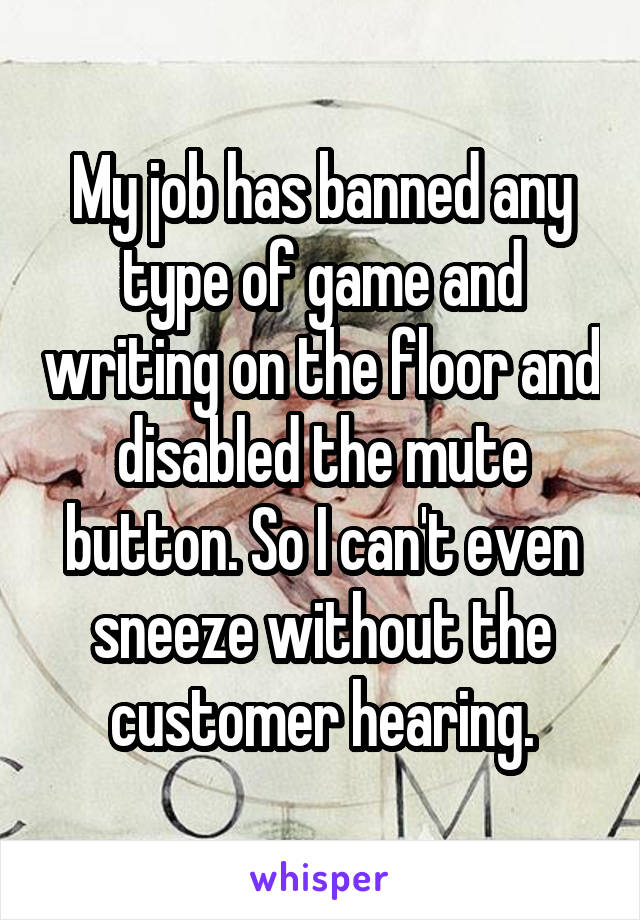 My job has banned any type of game and writing on the floor and disabled the mute button. So I can't even sneeze without the customer hearing.