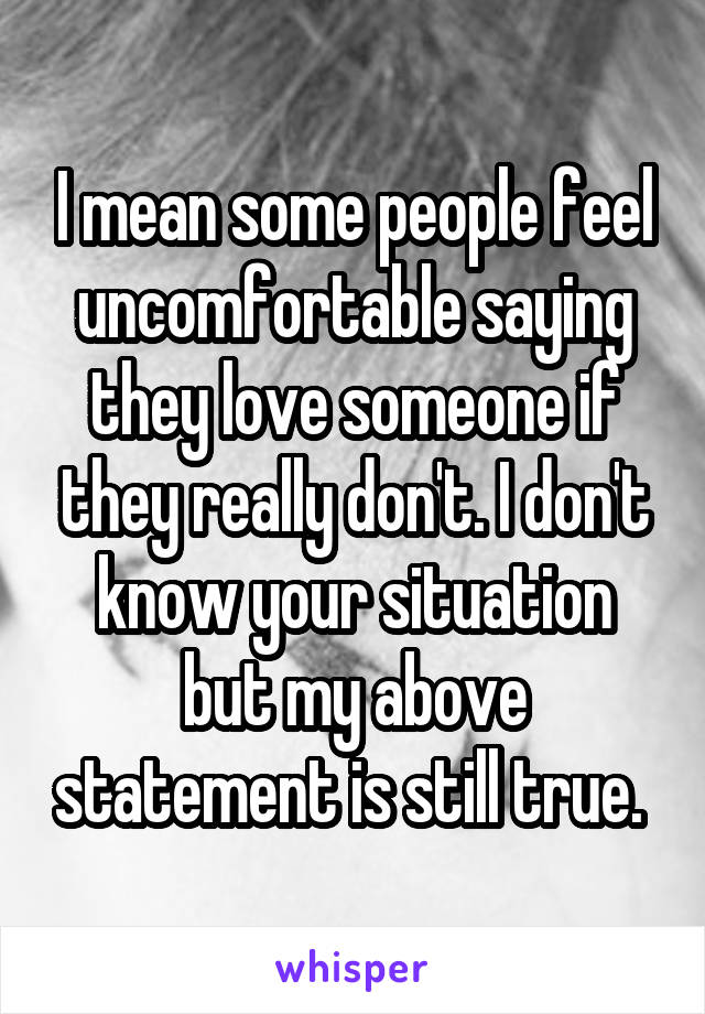 I mean some people feel uncomfortable saying they love someone if they really don't. I don't know your situation but my above statement is still true. 