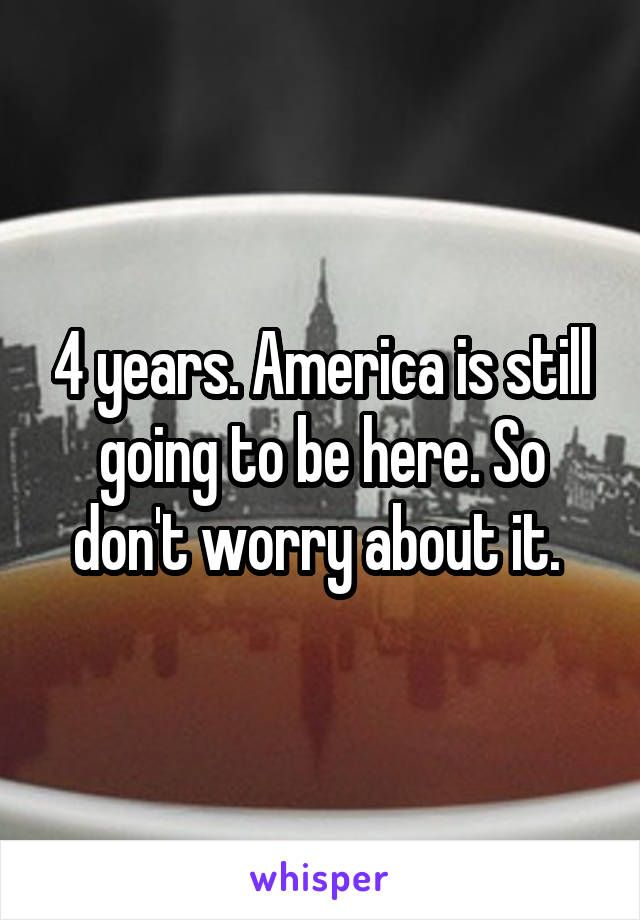 4 years. America is still going to be here. So don't worry about it. 