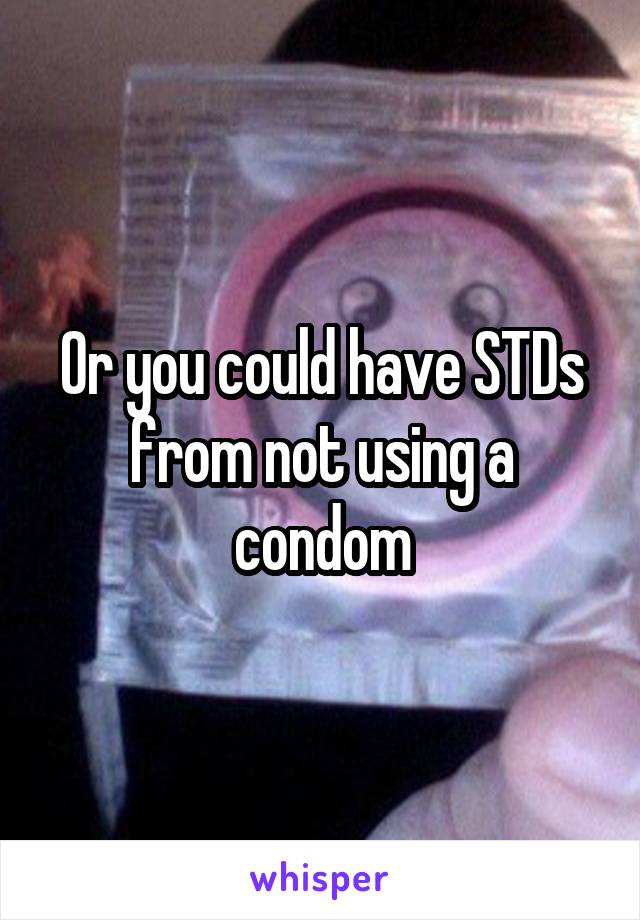 Or you could have STDs from not using a condom