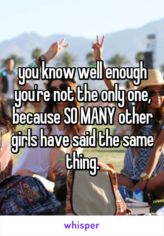 you know well enough you're not the only one, because SO MANY other girls have said the same thing.