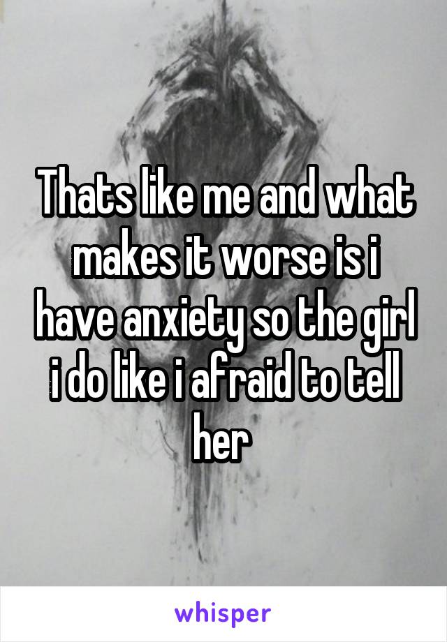 Thats like me and what makes it worse is i have anxiety so the girl i do like i afraid to tell her 