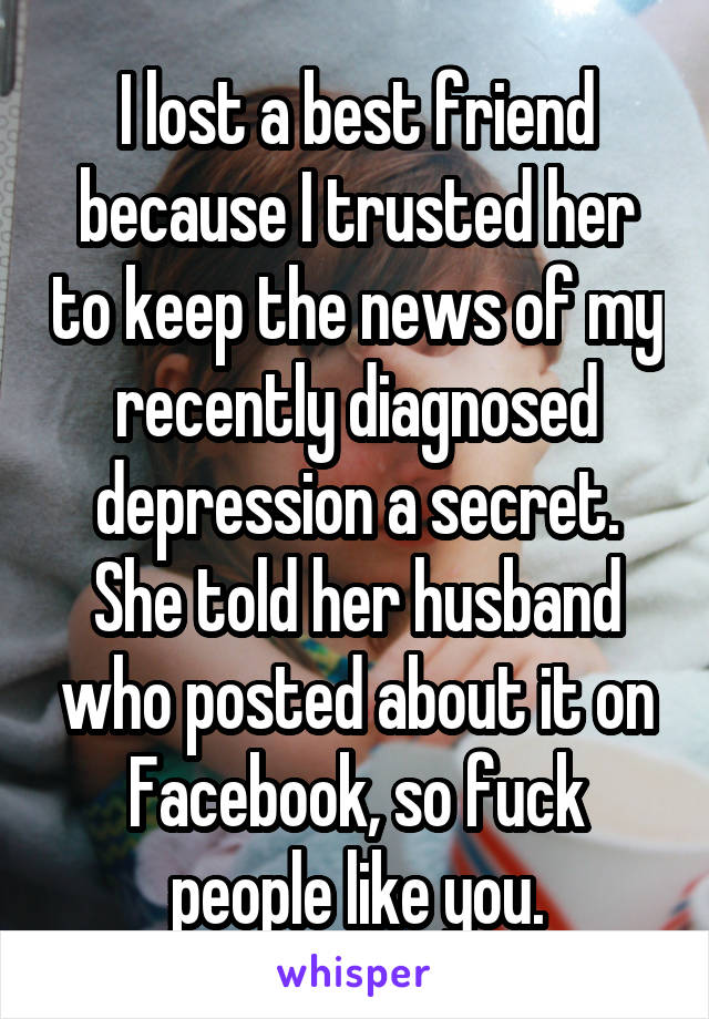 I lost a best friend because I trusted her to keep the news of my recently diagnosed depression a secret.
She told her husband who posted about it on Facebook, so fuck people like you.