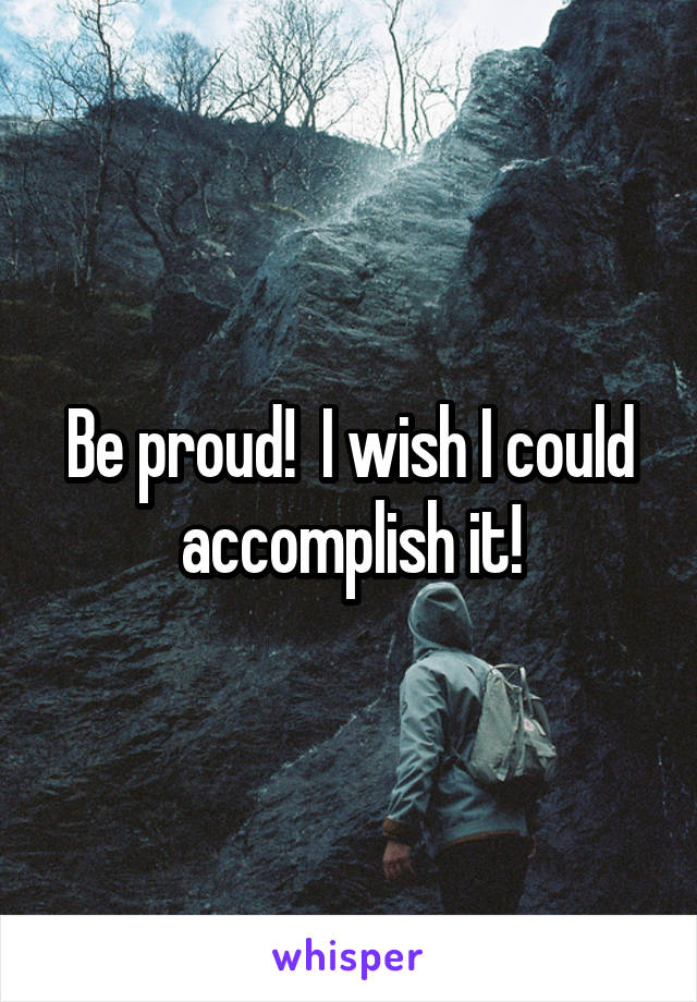 Be proud!  I wish I could accomplish it!