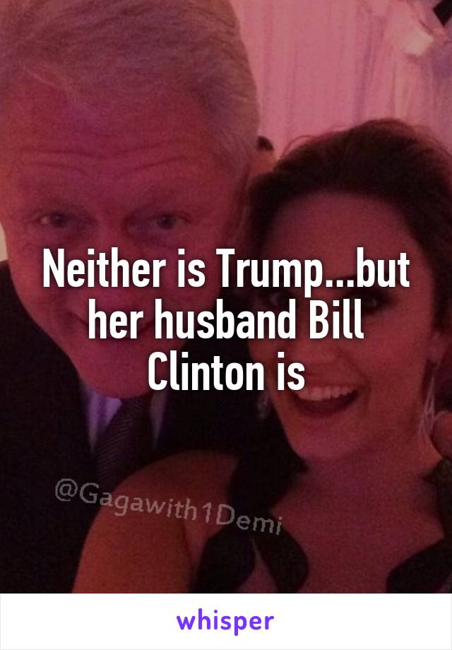 Neither is Trump...but her husband Bill Clinton is