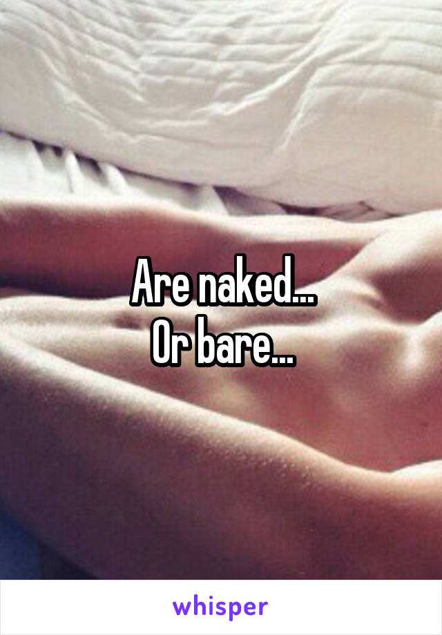 Are naked...
Or bare...