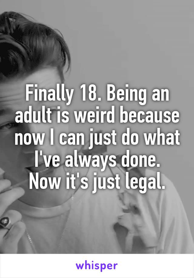 Finally 18. Being an adult is weird because now I can just do what I've always done.
Now it's just legal.