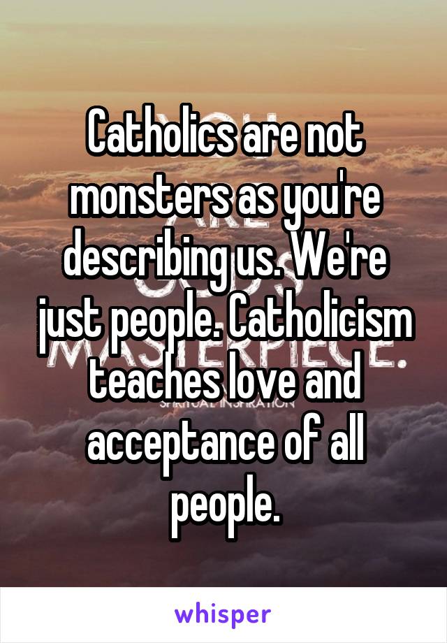 Catholics are not monsters as you're describing us. We're just people. Catholicism teaches love and acceptance of all people.