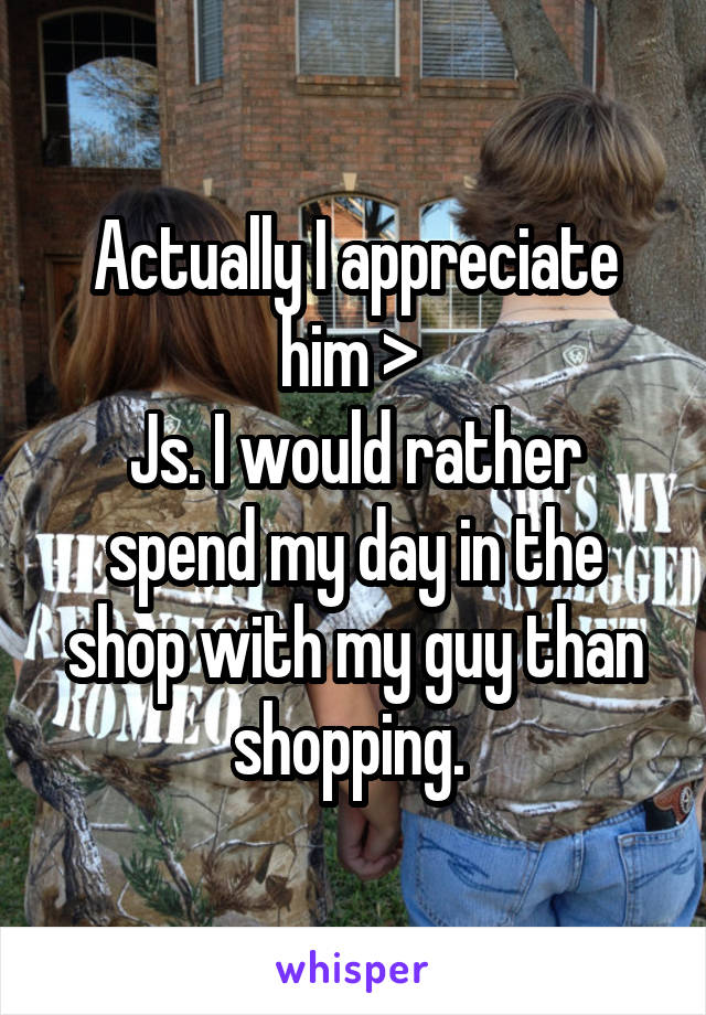 Actually I appreciate him > 
Js. I would rather spend my day in the shop with my guy than shopping. 