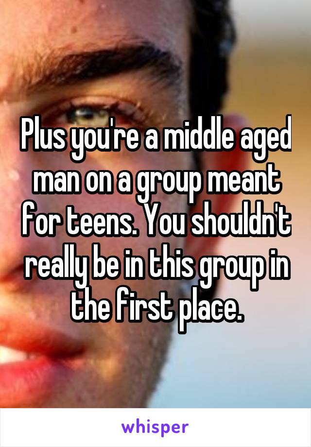 Plus you're a middle aged man on a group meant for teens. You shouldn't really be in this group in the first place.